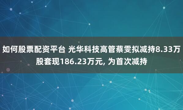如何股票配资平台 光华科技高管蔡雯拟减持8.33万股套现186.23万元, 为首次减持