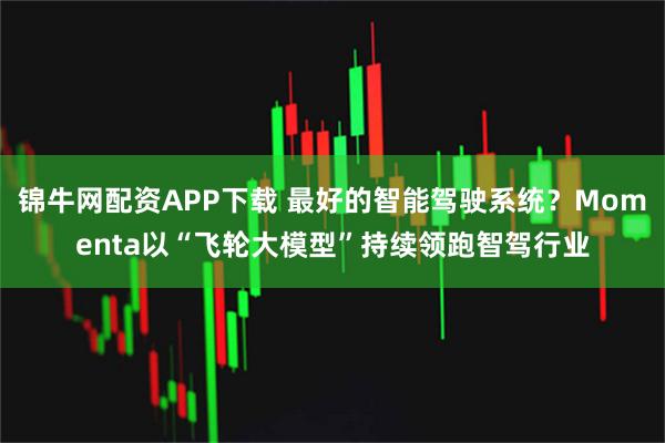 锦牛网配资APP下载 最好的智能驾驶系统？Momenta以“飞轮大模型”持续领跑智驾行业