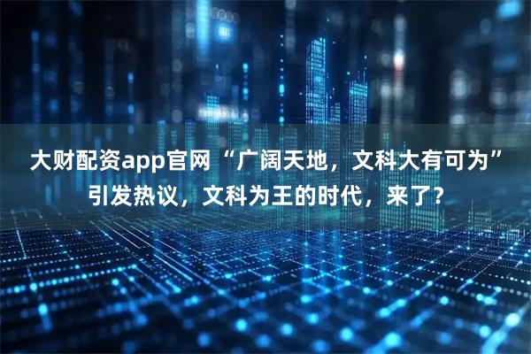 大财配资app官网 “广阔天地，文科大有可为”引发热议，文科为王的时代，来了？