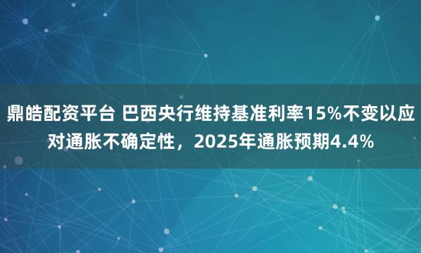 鼎皓配资平台 巴西央行维持基准利率15%不变以应对通胀不确定性，2025年通胀预期4.4%