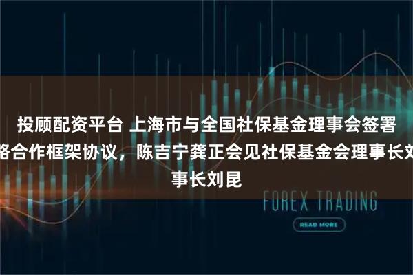 投顾配资平台 上海市与全国社保基金理事会签署战略合作框架协议，陈吉宁龚正会见社保基金会理事长刘昆