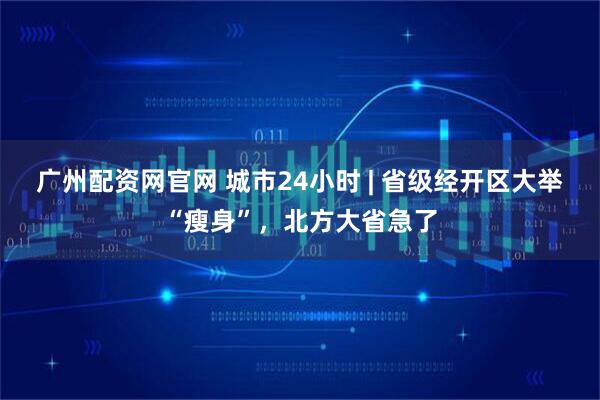 广州配资网官网 城市24小时 | 省级经开区大举“瘦身”，北方大省急了