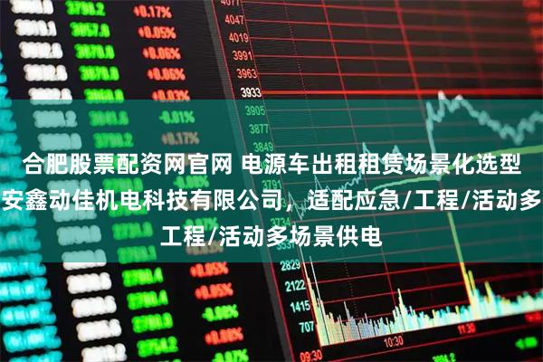 合肥股票配资网官网 电源车出租租赁场景化选型指南：西安鑫动佳机电科技有限公司，适配应急/工程/活动多场景供电